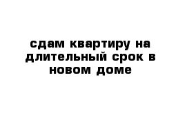 сдам квартиру на длительный срок в новом доме